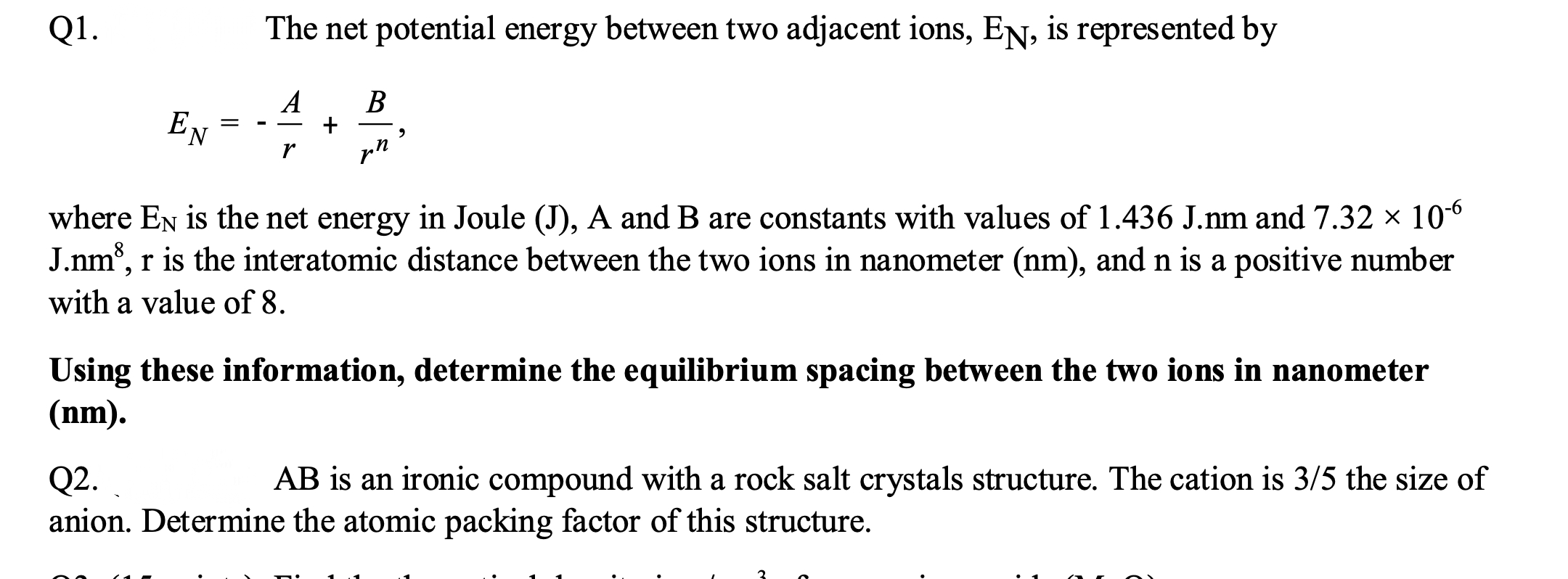 Q1.
The net potential energy between two adjacent ions, EN, is represented by
A
В
E
N
pn
where EN is the net energy in Joule (J), A and B are constants with values of 1.436 J.nm and 7.32 × 106
J.nm, r is the interatomic distance between the two ions in nanometer (nm), and n is a positive number
with a value of 8.
