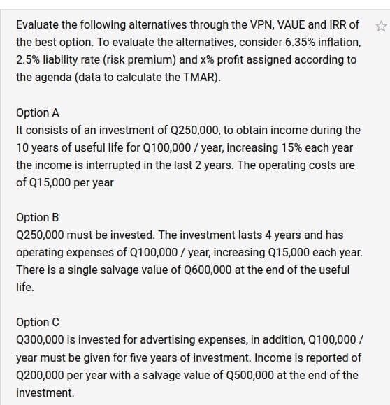 Evaluate the following alternatives through the VPN, VAUE and IRR of
the best option. To evaluate the alternatives, consider 6.35% inflation,
2.5% liability rate (risk premium) and x% profit assigned according to
the agenda (data to calculate the TMAR).
Option A
It consists of an investment of Q250,000, to obtain income during the
10 years of useful life for Q100,000 / year, increasing 15% each year
the income is interrupted in the last 2 years. The operating costs are
of Q15,000 per year
Option B
Q250,000 must be invested. The investment lasts 4 years and has
operating expenses of Q100,000 / year, increasing Q15,000 each year.
There is a single salvage value of Q600,000 at the end of the useful
life.
Option C
Q300,000 is invested for advertising expenses, in addition, Q100,000 /
year must be given for five years of investment. Income is reported of
Q200,000 per year with a salvage value of Q500,000 at the end of the
investment.
