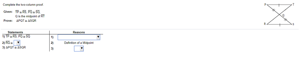 Complete the two-column proof.
Given: TP- RS, PQ SQ,
Q is the midpoint of RT
Prove: APQT ASQR
Statements
Reasons
1) TP RS, PQ SQ
1)
2) RQ =
3) APQT = ASQR
2)
Definition of a Midpoint
3)
