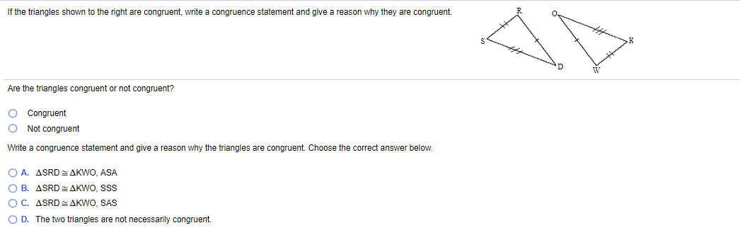 If the triangles shown to the right are congruent, write a congruence statement and give a reason why they are congruent.
Are the triangles congruent or not congruent?
O Congruent
Not congruent
Write a congruence statement and give a reason why the triangles are congruent. Choose the correct answer below.
O A. ASRD AKWO, ASA
O B. ASRD AKWO, SSS
OC. ASRD AKWO, SAS
O D. The two triangles are not necessarily congruent.
