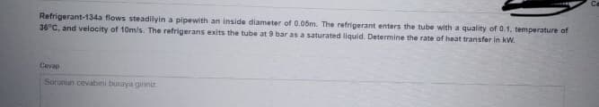 Refrigerant-134a flows steadilyin a pipewith an inside diameter of 0.06m. The refrigerant enters the tube with a quality of 0.1, temperature of
36°C, and velocity of 10m/s. The refrigerans exits the tube at 9 bar as a saturated liquid. Determine the rate of heat transfer in kW.
Cevap
Sorunun cevabinı buraya giriniz
