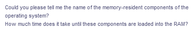 Could you please tell me the name of the memory-resident components of the
operating system?
How much time does it take until these components are loaded into the RAM?