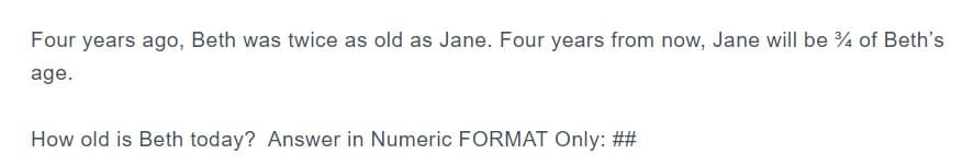 Four years ago, Beth was twice as old as Jane. Four years from now, Jane will be 34 of Beth's
age.
How old is Beth today? Answer in Numeric FORMAT Only: ##