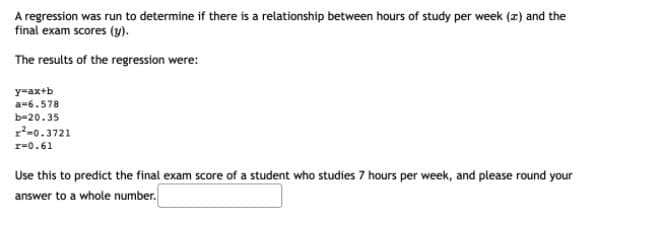 A regression was run to determine if there is a relationship between hours of study per week (z) and the
final exam scores (y).
The results of the regression were:
y=ax+b
a=6.578
b-20.35
r-0.3721
r=0.61
Use this to predict the final exam score of a student who studies 7 hours per week, and please round your
answer to a whole number.
