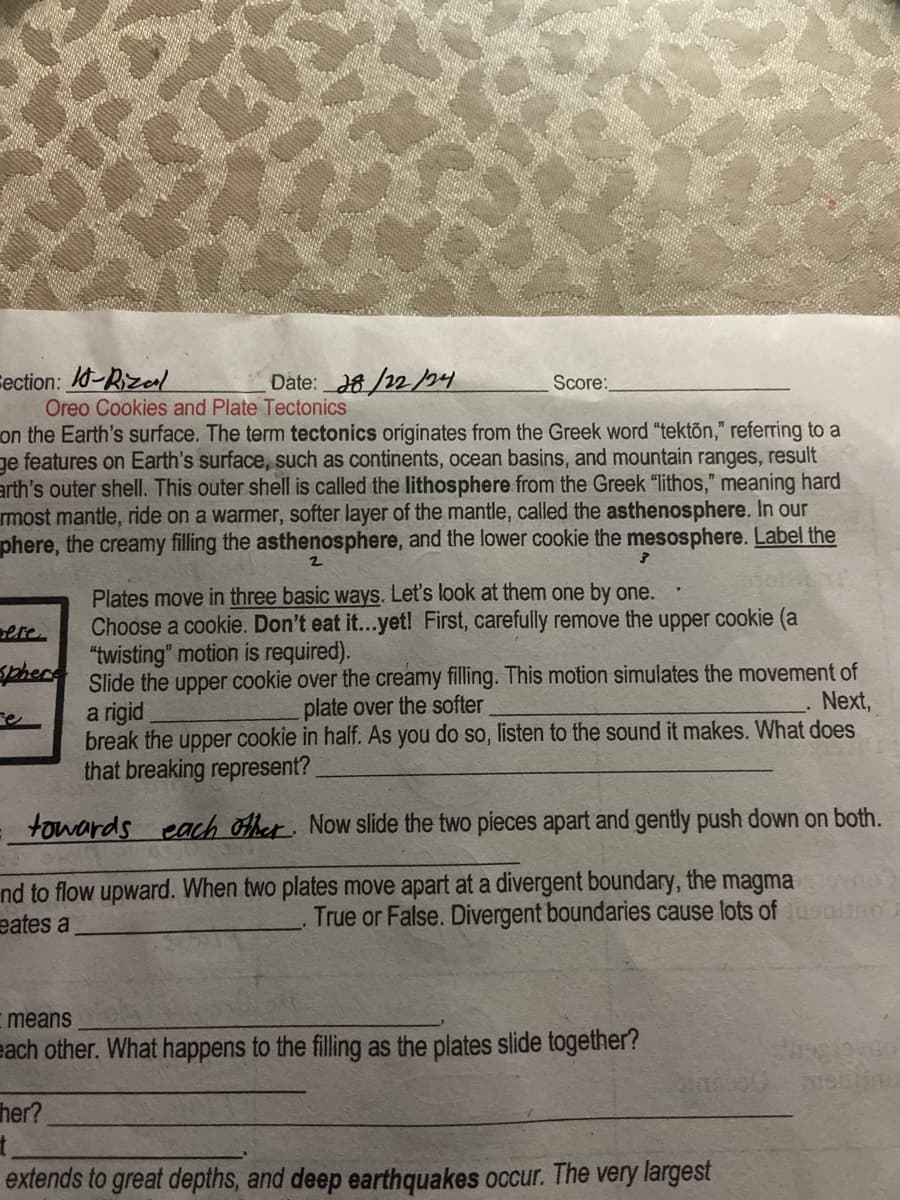 Fection: 10-Rizal
Date: 28/22/24
Oreo Cookies and Plate Tectonics
Score:
on the Earth's surface. The term tectonics originates from the Greek word "tekton," referring to a
ge features on Earth's surface, such as continents, ocean basins, and mountain ranges, result
arth's outer shell. This outer shell is called the lithosphere from the Greek "lithos," meaning hard
most mantle, ride on a warmer, softer layer of the mantle, called the asthenosphere. In our
phere, the creamy filling the asthenosphere, and the lower cookie the mesosphere. Label the
ere
2
3
Plates move in three basic ways. Let's look at them one by one.
Choose a cookie. Don't eat it...yet! First, carefully remove the upper cookie (a
"twisting" motion is required).
Sphere Slide the upper cookie over the creamy filling. This motion simulates the movement of
a rigid
plate over the softer
Next,
break the upper cookie in half. As you do so, listen to the sound it makes. What does
that breaking represent?
towards each other. Now slide the two pieces apart and gently push down on both.
nd to flow upward. When two plates move apart at a divergent boundary, the magma
eates a
True or False. Divergent boundaries cause lots of usato
Imeans
each other. What happens to the filling as the plates slide together?
her?
extends to great depths, and deep earthquakes occur. The very largest