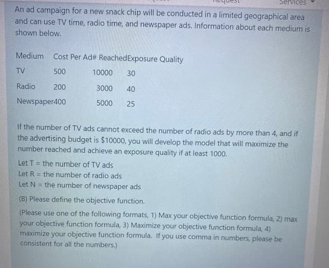 Services
An ad campaign for a new snack chip will be conducted in a limited geographical area
and can use TV time, radio time, and newspaper ads. Information about each medium is
shown below.
Medium
Cost Per Ad# ReachedExposure Quality
TV
500
10000
30
Radio
200
3000
40
Newspaper400
5000
25
If the number of TV ads cannot exceed the number of radio ads by more than 4, and if
the advertising budget is $10000, you will develop the model that will maximize the
number reached and achieve an exposure quality if at least 1000.
Let T = the number of TV ads
Let R = the number of radio ads
the number of newspaper ads
Let N
(B) Please define the objective function.
(Please use one of the following formats, 1) Max your objective function formula, 2) max
your objective function formula, 3) Maximize your objective function formula, 4)
maximize your objective function formula. If you use comma in numbers, please be
consistent for all the numbers.)
