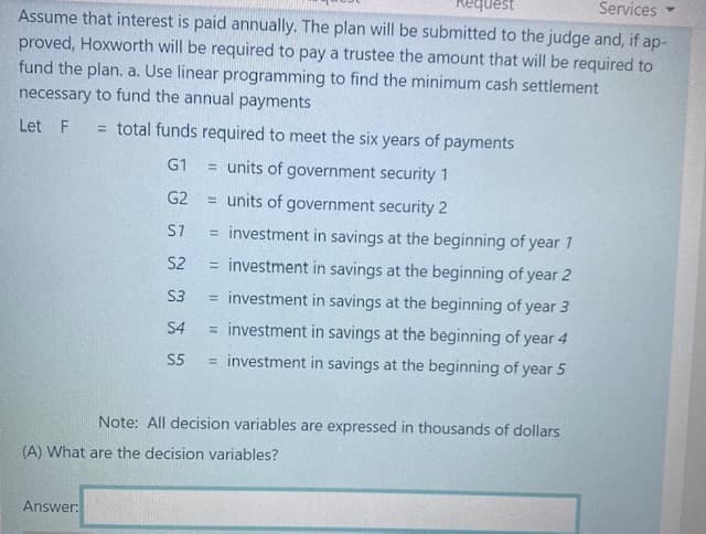 uest
Services
Assume that interest is paid annually. The plan will be submitted to the judge and, if ap-
proved, Hoxworth will be required to pay a trustee the amount that will be required to
fund the plan. a. Use linear programming to find the minimum cash settlement
necessary to fund the annual payments
Let F
= total funds required to meet the six years of payments
G1
= units of government security 1
G2
= units of government security 2
S7
investment in savings at the beginning of year 1
%3D
S2
investment in savings at the beginning of year 2
%3D
S3
= investment in savings at the beginning of year 3
S4
= investment in savings at the beginning of year 4
S5
= investment in savings at the beginning of year 5
Note: All decision variables are expressed in thousands of dollars
(A) What are the decision variables?
Answer:
