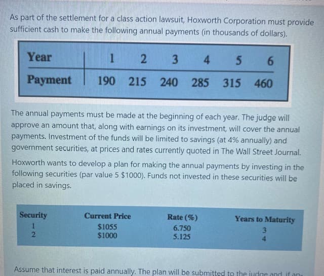 As part of the settlement for a class action lawsuit, Hoxworth Corporation must provide
sufficient cash to make the following annual payments (in thousands of dollars).
Year
1
3
4
6.
Payment
190 215 240 285
315 460
The annual payments must be made at the beginning of each year. The judge will
approve an amount that, along with earnings on its investment, will cover the annual
payments. Investment of the funds will be limited to savings (at 4% annually) and
government securities, at prices and rates currently quoted in The Wall Street Journal.
Hoxworth wants to develop a plan for making the annual payments by investing in the
following securities (par value 5 $1000). Funds not invested in these securities will be
placed in savings.
Security
Current Price
Rate (%)
Years to Maturity
$1055
$1000
6.750
3.
5.125
4.
Assume that interest is paid annually. The plan will be submitted to the judge and if an
