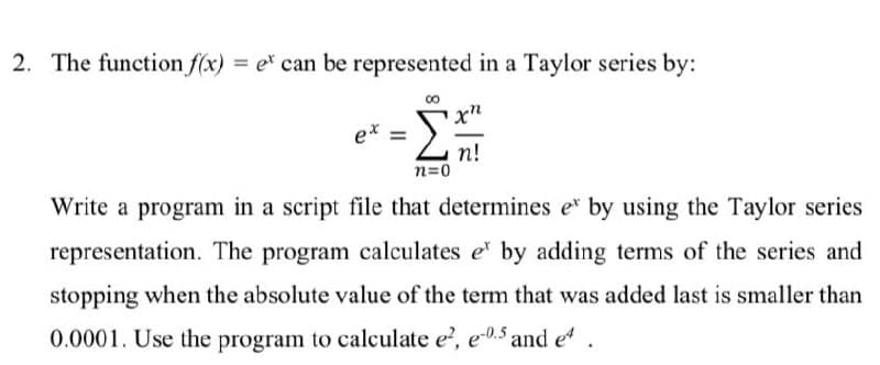 2. The function f(x) = e can be represented in a Taylor series by:
ex =
n!
n=0
Write a program in a script file that determines e* by using the Taylor series
representation. The program calculates e by adding terms of the series and
stopping when the absolute value of the term that was added last is smaller than
0.0001. Use the program to calculate e, e-0.5 and e
