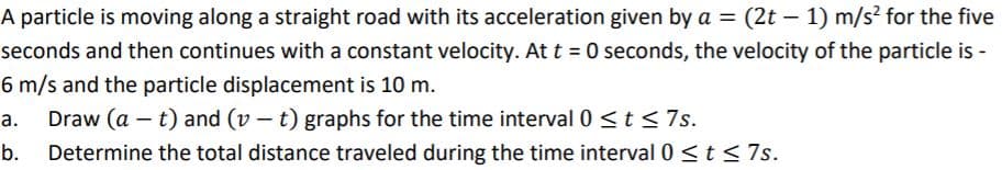 A particle is moving along a straight road with its acceleration given by a = (2t – 1) m/s? for the five
seconds and then continues with a constant velocity. At t = 0 seconds, the velocity of the particle is -
6 m/s and the particle displacement is 10 m.
Draw (a – t) and (v – t) graphs for the time interval 0 <t<7s.
а.
b.
Determine the total distance traveled during the time interval 0 <t < 7s.
