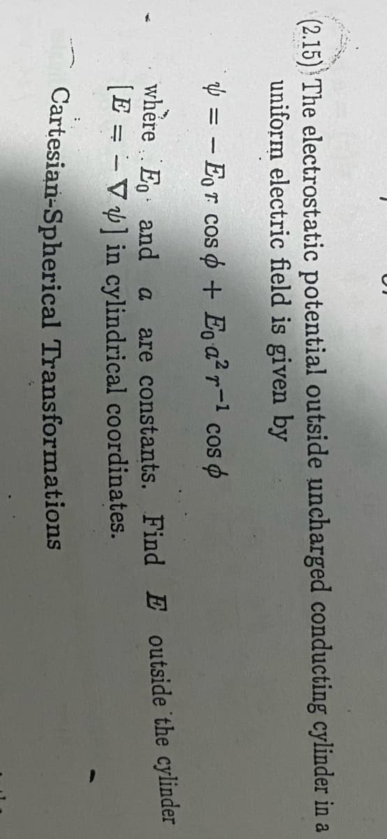 (2.15) The electrostatic potential outside uncharged conducting cylinder in a
uniform electric field is given by
Ý = - Eor cos o + E̟ a² r¬1 cos o
where Eo and a
[E = - V] in cylindrical coordinates.
are constants. Find E outside the cylinder
Cartesian-Spherical Transformations
