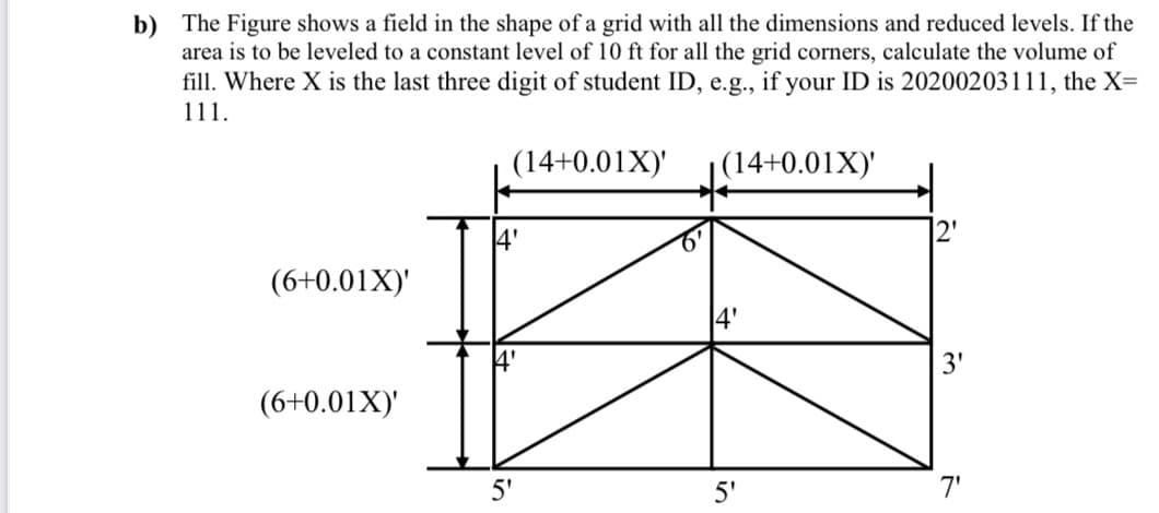 b) The Figure shows a field in the shape of a grid with all the dimensions and reduced levels. If the
area is to be leveled to a constant level of 10 ft for all the grid corners, calculate the volume of
fill. Where X is the last three digit of student ID, e.g., if your ID is 20200203111, the X=
111.
(14+0.01X)'
|(14+0.01X)'
4'
(6+0.01X)'
(6+0.01X)'
5'
5'
7'
