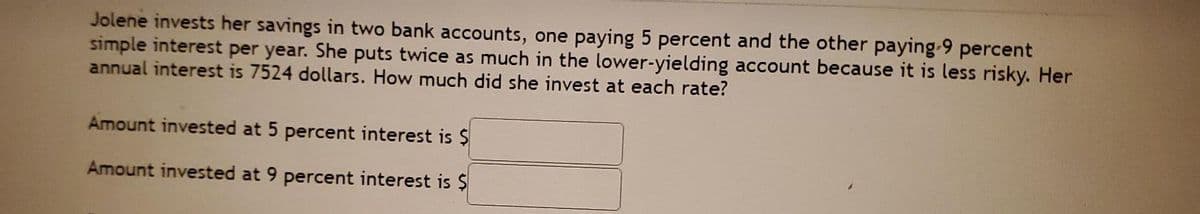 Jolene invests her savings in two bank accounts, one paying 5 percent and the other paying-9 percent
simple interest per year. She puts twice as much in the lower-yielding account because it is less risky. Her
annual interest is 7524 dollars. How much did she invest at each rate?
Amount invested at 5 percent interest is $
Amount invested at 9 percent interest is $
