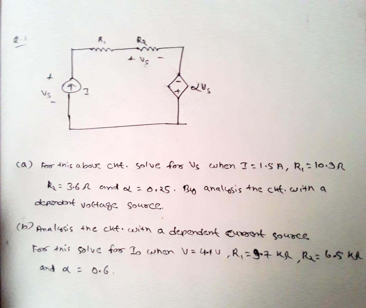 R,
Ra
+ Vs
VS
when I=l.SA, R,= 10.r
ca) For this a bove cut. solve for Us
R2= 3-6 r ennd &=O+2s. By analcosis the cuf.with a
dependont voltage Souoce.
(b) Analysis the cuf. cwith a dependent auroent souoce
For Anis solve fors Is when V=4op U ,R,=g+7 KR R=6-5 Ke
and a = o.6.
