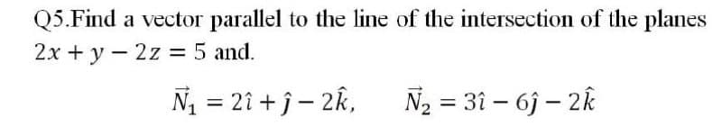 Q5.Find a vector parallel to the line of the intersection of the planes
2x + y – 2z = 5 and.
%3D
N = 2î + ĵ – 2k,
N2 = 31 – 6j – 2k
%3D
