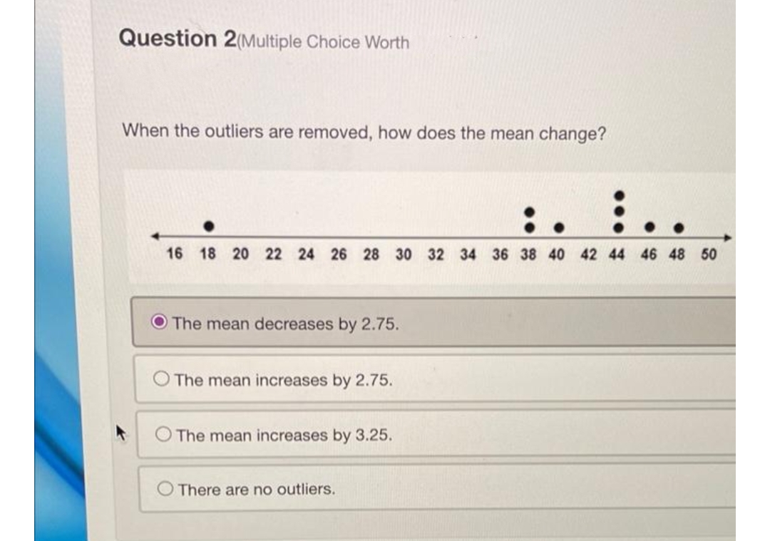 Question 2(Multiple Choice Worth
When the outliers are removed, how does the mean change?
:\
16 18 20 22 24 26 28 30 32 34 36 38 40 42 44 46 48 50
The mean decreases by 2.75.
The mean increases by 2.75.
The mean increases by 3.25.
There are no outliers.