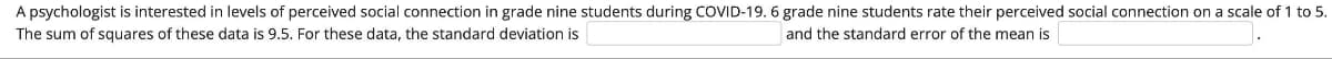 A psychologist is interested in levels of perceived social connection in grade nine students during COVID-19. 6 grade nine students rate their perceived social connection on a scale of 1 to 5.
The sum of squares of these data is 9.5. For these data, the standard deviation is
and the standard error of the mean is