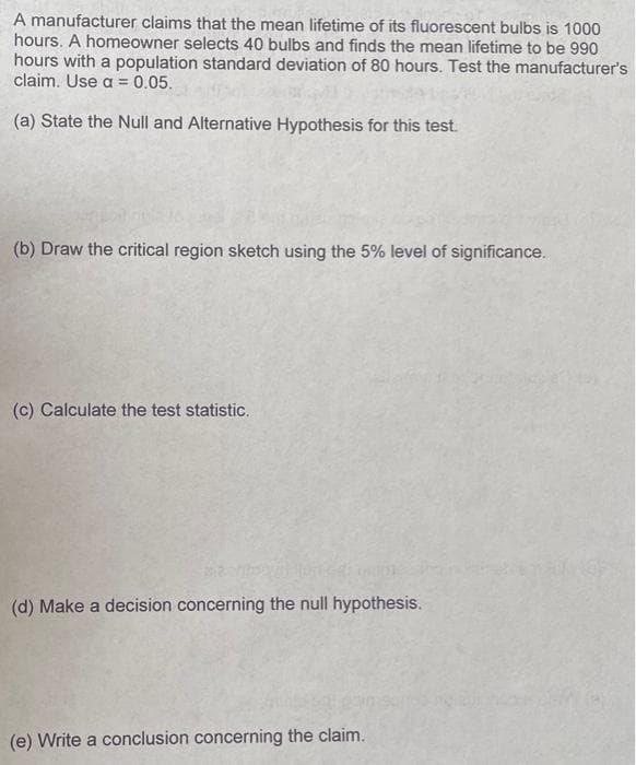 A manufacturer claims that the mean lifetime of its fluorescent bulbs is 1000
hours. A homeowner selects 40 bulbs and finds the mean lifetime to be 990
hours with a population standard deviation of 80 hours. Test the manufacturer's
claim. Use a = 0.05.
(a) State the Null and Alternative Hypothesis for this test.
(b) Draw the critical region sketch using the 5% level of significance.
(c) Calculate the test statistic.
(d) Make a decision concerning the null hypothesis.
(e) Write a conclusion concerning the claim.