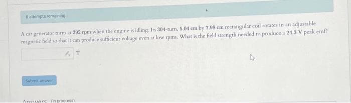 8 attempts remaining
A car generator turns at 392 rpm when the engine is idling. Its 304-turn, 5.04 cm by 7.98 cm rectangular coil rotates in an adjustable
magnetic field so that it can produce sufficient voltage even at low rpms. What is the field strength needed to produce a 24.3 V peak emf?
T
Submit answer
Aneware (in progress)
