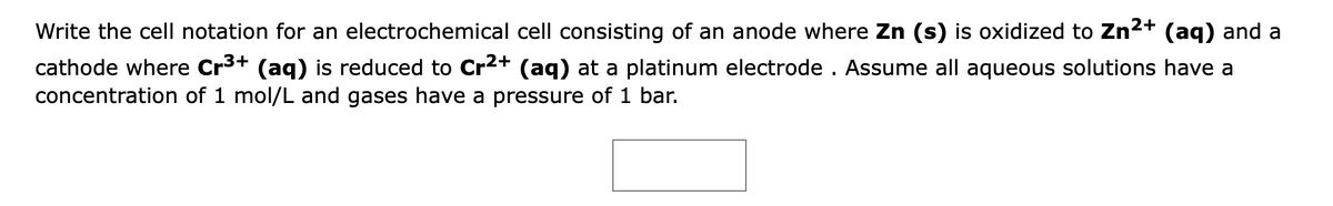 Write the cell notation for an electrochemical cell consisting of an anode where Zn (s) is oxidized to Zn2+ (aq) and a
cathode where Cr3+ (aq) is reduced to Cr2+ (aq) at
concentration of 1 mol/L and gases have a pressure of 1 bar.
platinum electrode . Assume all aqueous solutions have a
