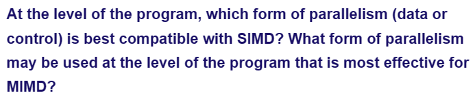 At the level of the program, which form of parallelism (data or
control) is best compatible with SIMD? What form of parallelism
may be used at the level of the program that is most effective for
MIMD?