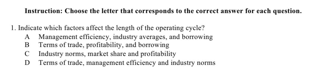 Instruction: Choose the letter that corresponds to the correct answer for each question.
1. Indicate which factors affect the length of the operating cycle?
A Management efficiency, industry averages, and borrowing
Terms of trade, profitability, and borrowing
B
C Industry norms, market share and profitability
D
Terms of trade, management efficiency and industry norms