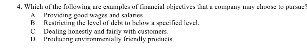 4. Which of the following are examples of financial objectives that a company may choose to pursue?
A Providing good wages and salaries
B Restricting the level of debt to below a specified level.
C
Dealing honestly and fairly with customers.
D Producing environmentally friendly products.