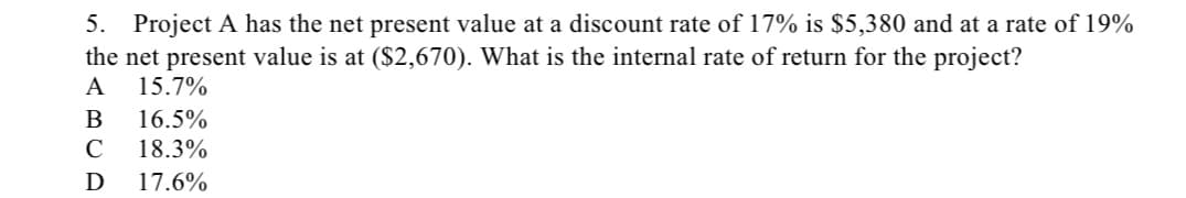 5. Project A has the net present value at a discount rate of 17% is $5,380 and at a rate of 19%
the net present value is at ($2,670). What is the internal rate of return for the project?
A 15.7%
B 16.5%
C 18.3%
D 17.6%