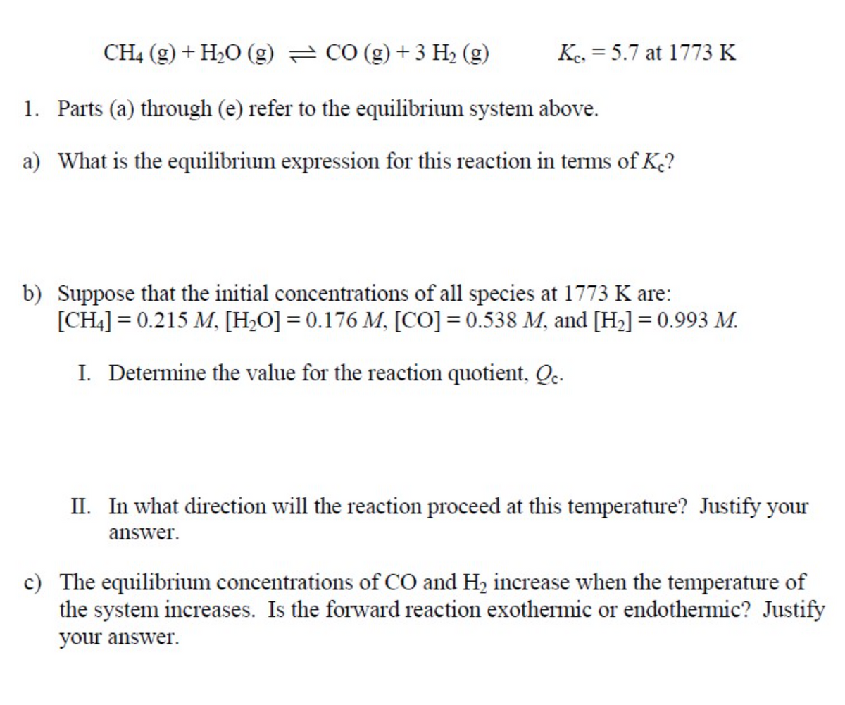 CH4 (g) + H2O (g) = CO (g) +3 H2 (g)
K. = 5.7 at 1773 K
1. Parts (a) through (e) refer to the equilibrium system above.
a) What is the equilibrium expression for this reaction in terms of K?
b) Suppose that the initial concentrations of all species at 1773 K are:
[CH4] = 0.215 M, [H>O] = 0.176 M, [CO] = 0.538 M, and [H2] = 0.993 M.
I. Determine the value for the reaction quotient, Qc.
II. In what direction will the reaction proceed at this temperature? Justify your
answer.
c) The equilibrium concentrations of CO and H2 increase when the temperature of
the system increases. Is the forward reaction exothermic or endothermic? Justify
your answer.
