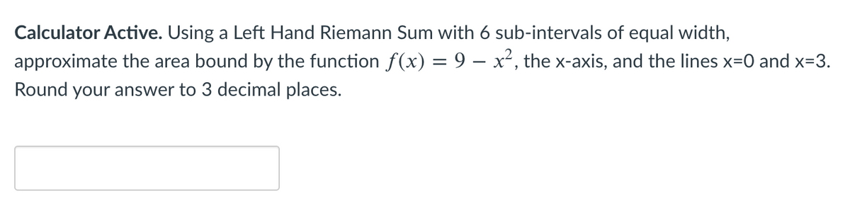 Calculator Active. Using a Left Hand Riemann Sum with 6 sub-intervals of equal width,
approximate the area bound by the function f(x) = 9 – x², the x-axis, and the lines x=0 and x=3.
Round your answer to 3 decimal places.
