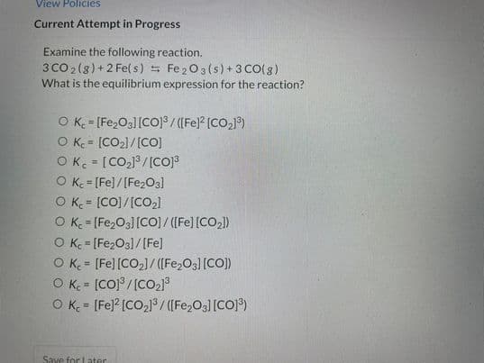 View Policies
Current Attempt in Progress
Examine the following reaction.
3 CO 2(8)+2 Fe(s) Fe 203(s) +3 CO(g)
What is the equilibrium expression for the reaction?
O K = [Fe,O3][CO18 / ([Fe]? [CO,1)
O K = [CO2)/[CO]
OK = [CO2]8 /[cOJ
O K = (Fe]/[Fe2O3]
O K = [CO]/[CO2)
O K= [Fe,O3][CO]/ ([Fe] [CO,)
O K = [Fe2O3]/[Fe]
O K = [Fe] [CO2)/ ([Fe,O3] [CO])
O K = [CO] /[CO2]
O K = (Fe] [CO21³/ ((Fe,O3] [CO]³)
%3D
%3D
!!
Save for Later
