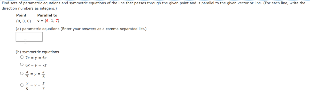 Find sets of parametric equations and symmetric equations of the line that passes through the given point and is parallel to the given vector or line. (For each line, write the
direction numbers as integers.)
Point
Parallel to
(0, 0, 0)
= (6, 1, 7)
(a) parametric equations (Enter your answers as a comma-separated list.)
(b) symmetric equations
O 7x = y = 6z
O 6x = y = 7z
= y =
