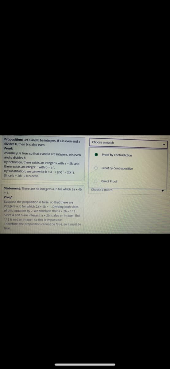 Proposition: Let a and b be integers. If a is even and a
Choose a match
divides b, then bis also even
Proof:
Assume p is true, so that a and b are integers, a is even,
Proof by Contradiction
and a divides b.
By definition, there exists an integer k with a = 2k, and
there exists an integer withb=a
By substitution, we can writeb-a = (2k) = 2(k').
Since b = 2(k )b is even.
O Proof by Contrapositive
O Direct Proof
Statement: There are no integers a. b for which 2a + 4b
Choose a match
= 1
Proof:
Suppose the proposition is false, so that there are
integers a, b for which 2a + 4b 1. Dividing both sides
of this equation by 2. we conclude that a+ 2b = 1/2.
Since a and b are integers, a + 2b is also an integer. But
1/2 is not an integer, so this is impossible.
Therefore, the proposition cannot be false, so it must be
true.
