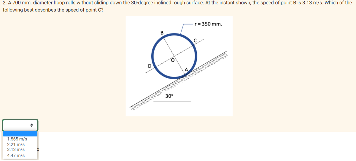 2. A 700 mm. diameter hoop rolls without sliding down the 30-degree inclined rough surface. At the instant shown, the speed of point B is 3.13 m/s. Which of the
following best describes the speed of point C?
1.565 m/s
2.21 m/s
3.13 m/s
4.47 m/s
b
D
B
30⁰
r = 350 mm.