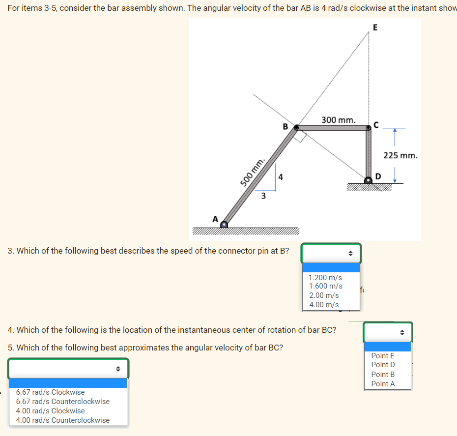 For items 3-5, consider the bar assembly shown. The angular velocity of the bar AB is 4 rad/s clockwise at the instant show
E
A
500 mm.
6.67 rad/s Clockwise
6.67 rad/s Counterclockwise
4.00 rad/s Clockwise
4.00 rad/s Counterclockwise
3
4
B
3. Which of the following best describes the speed of the connector pin at B?
300 mm.
1.200 m/s
1.600 m/s
2.00 m/s
4.00 m/s
4. Which of the following is the location of the instantaneous center of rotation of bar BC?
5. Which of the following best approximates the angular velocity of bar BC?
O
C
D
225 mm.
Point E
Point D
Point B
Point A