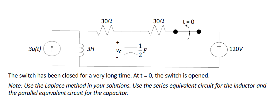 3u(t)
3H
30.0
Vc
1/2
I
30.2
t = 0
T+
120V
The switch has been closed for a very long time. At t = 0, the switch is opened.
Note: Use the Laplace method in your solutions. Use the series equivalent circuit for the inductor and
the parallel equivalent circuit for the capacitor.