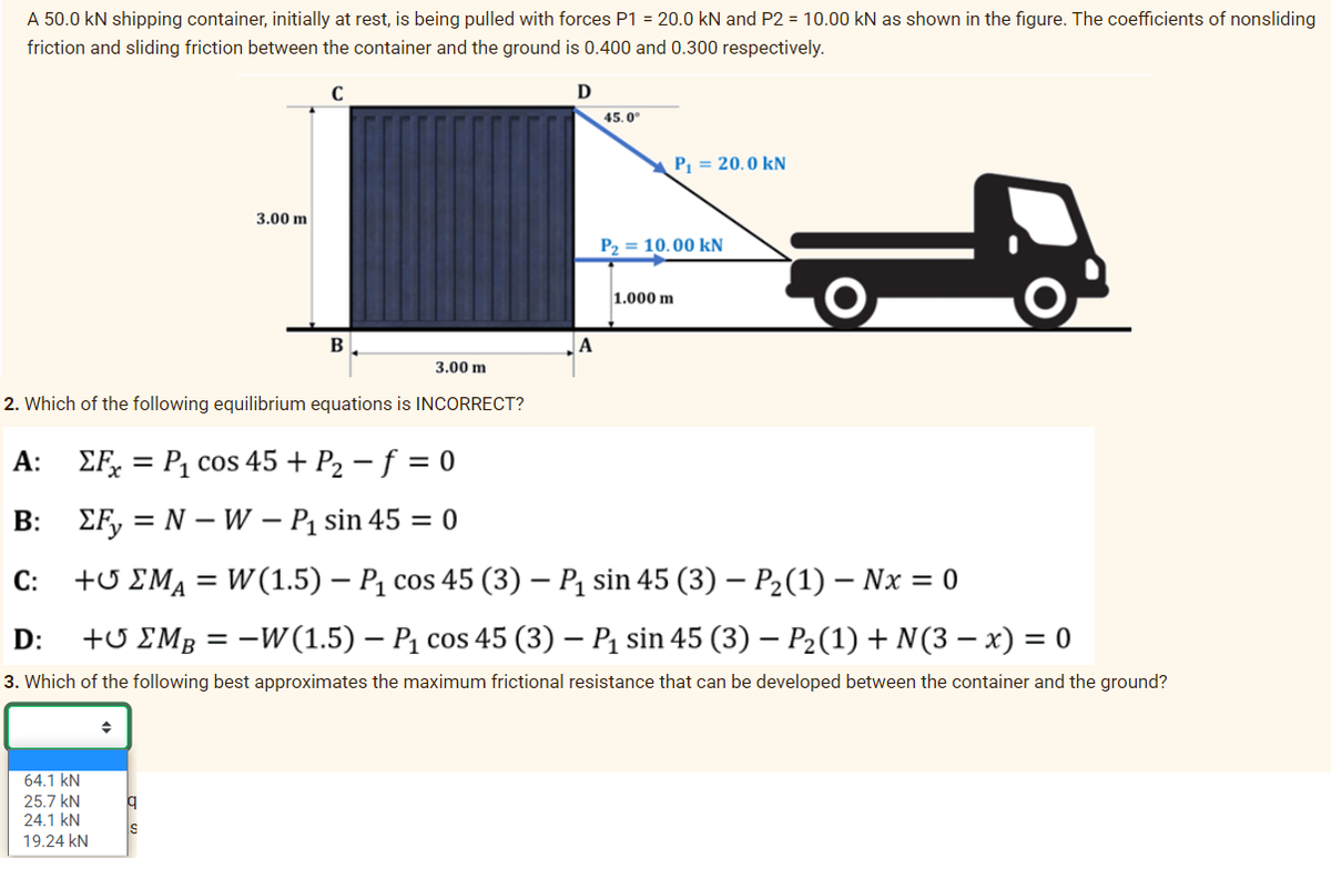 A 50.0 kN shipping container, initially at rest, is being pulled with forces P1 = 20.0 kN and P2 = 10.00 kN as shown in the figure. The coefficients of nonsliding
friction and sliding friction between the container and the ground is 0.400 and 0.300 respectively.
3.00 m
64.1 kN
25.7 kN
24.1 KN
19.24 KN
C
q
B
2. Which of the following equilibrium equations is INCORRECT?
3.00 m
D
A
45.0°
P₁ = 20.0 kN
P2 = 10.00 KN
1.000 m
A: ΣFx = P₁ cos 45 + P₂ - f = 0
B:
ΣFy=N-W-P₁
sin 45 = 0
C: +UM₁ = W(1.5) – P₁ cos 45 (3) – P₁ sin 45 (3) – P₂(1) – Nx = 0
D: + EMB = −W (1.5) – P₁ cos 45 (3) – P₁ sin 45 (3) − P₂(1) + N(3-x) = 0
3. Which of the following best approximates the maximum frictional resistance that can be developed between the container and the ground?