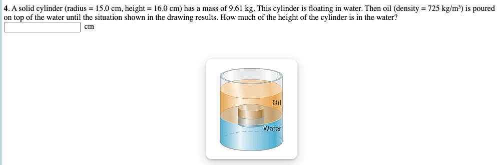 4. A solid cylinder (radius = 15.0 cm, height = 16.0 cm) has a mass of 9.61 kg. This cylinder is floating in water. Then oil (density = 725 kg/m³) is poured
on top of the water until the situation shown in the drawing results. How much of the height of the cylinder is in the water?
cm
Oil
Water
