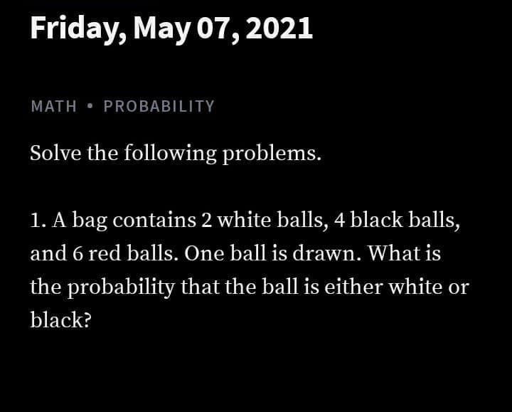 Friday, May 07, 2021
MATH • PROBABILITY
Solve the following problems.
1. A bag contains 2 white balls, 4 black balls,
and 6 red balls. One ball is drawn. What is
the probability that the ball is either white or
black?
