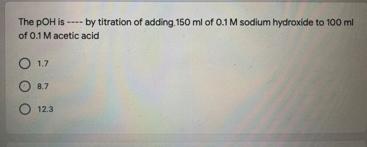 The pOH is
of 0.1 M acetic acid
by titration of adding 150 ml of 0.1 M sodium hydroxide to 100 ml
----
O 1.7
8.7
O 12.3
