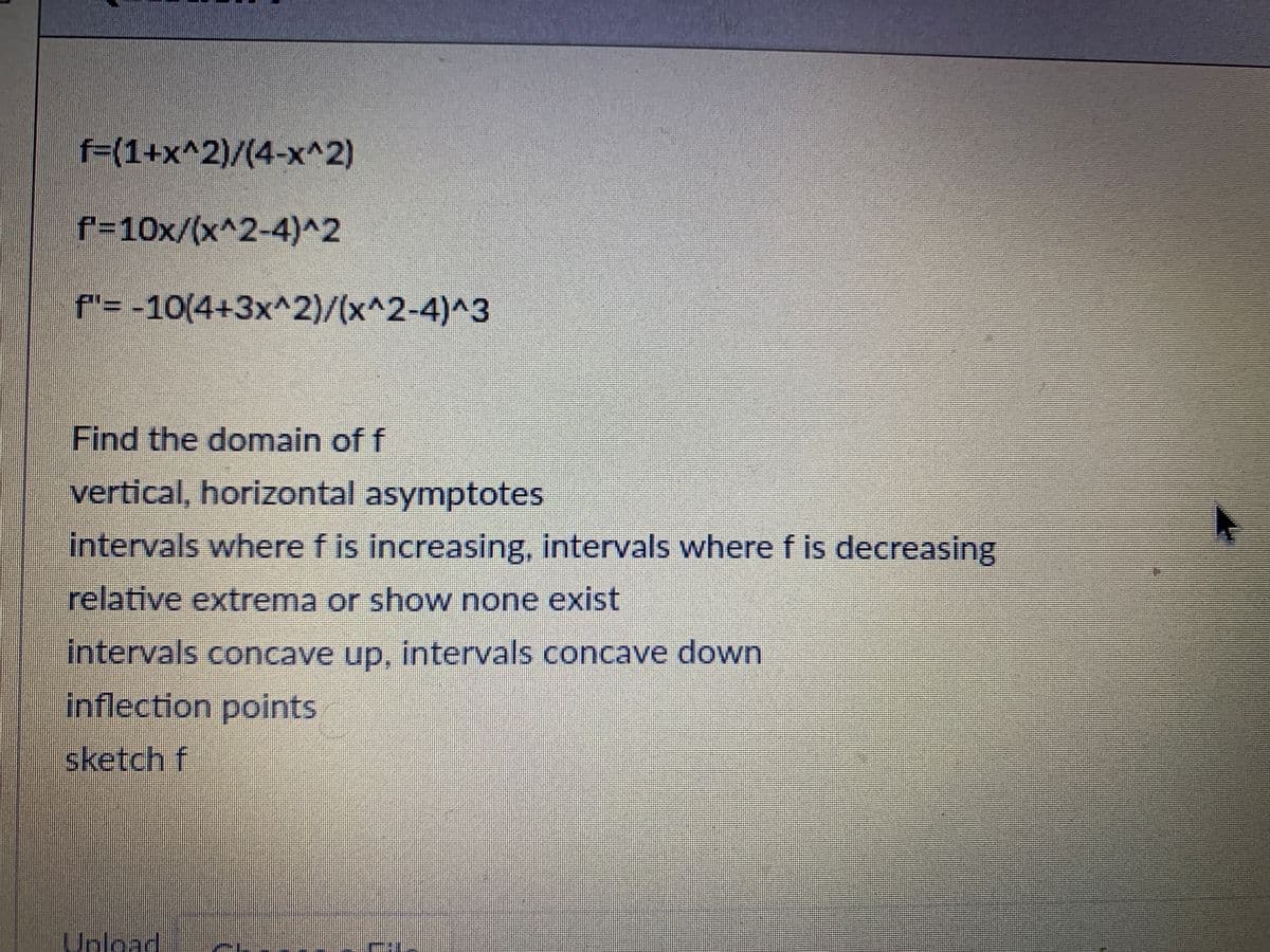 f=(1+x^2)/(4-x^2)
f=10x/(x^2-4)^2
f'= -10(4+3x^2)/(x^2-4)^3
Find the domain of f
vertical, horizontal asymptotes
intervals where f is increasing, intervals where f is decreasing
relative extrema or show none exist
intervals concave up. intervals concave down
inflection points
sketch f
Unload
