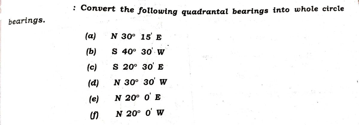 bearings.
: Convert the following quadrantal bearings into whole circle
(a)
(b)
(c)
(d)
(e)
(f)
N 30° 15 E
S 40° 30' W
S 20° 30' E
N 30° 30' W
N 20° 0' E
N 20° 0' W
I
¡