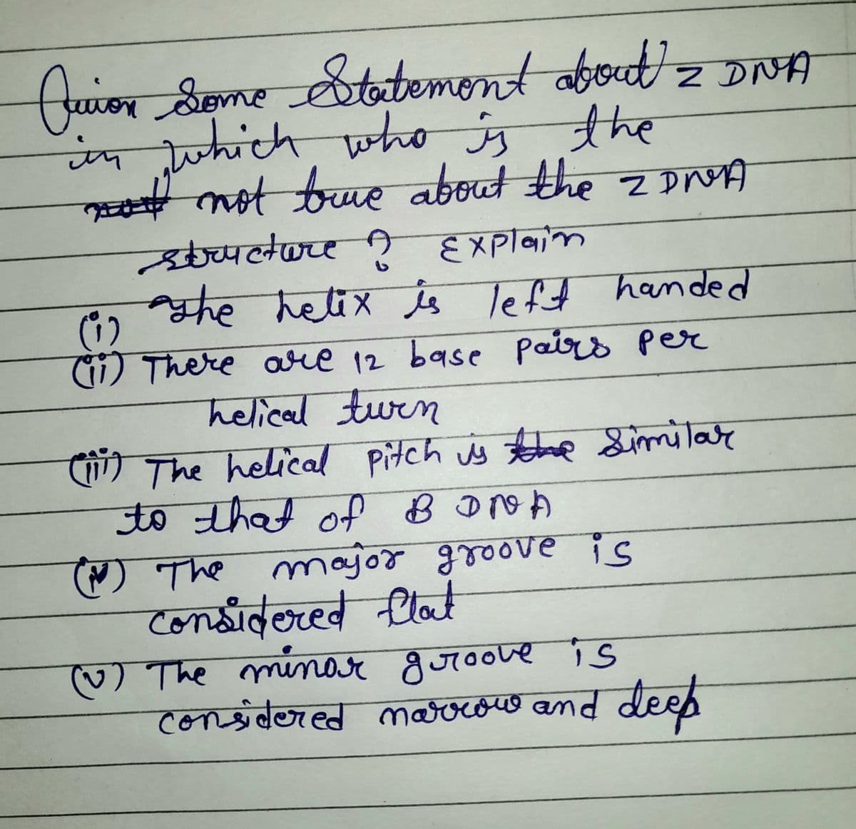 2
Quion Some Statement about = DNA
in which who is the
not not buve about the 2 DNA
structure ? Explain
(1)
the helix is left handed
(ii) There are 12 base pairs per
helical turn
(111) The helical pitch is the similar
to that of BDNA
() The major groove is
considered flat
(v) The minar groove is
considered marrow and deep