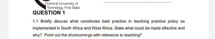 Central University of
Technology, Free State
QUESTION 1
1.1 Briefly discuss what constitutes best practice in teaching practice policy as
implemented in South Africa and West Africa. State what could be made effective and
why? Point out the shortcomings with reference to teaching?
