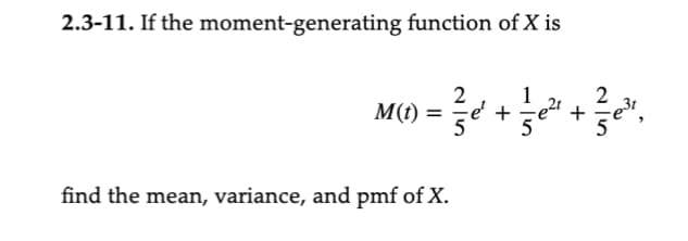 **Exercise 2.3-11:**

If the moment-generating function of \(X\) is 

\[ M(t) = \frac{2}{5} e^t + \frac{1}{5} e^{2t} + \frac{2}{5} e^{3t}, \]

find the mean, variance, and PMF of \(X\).