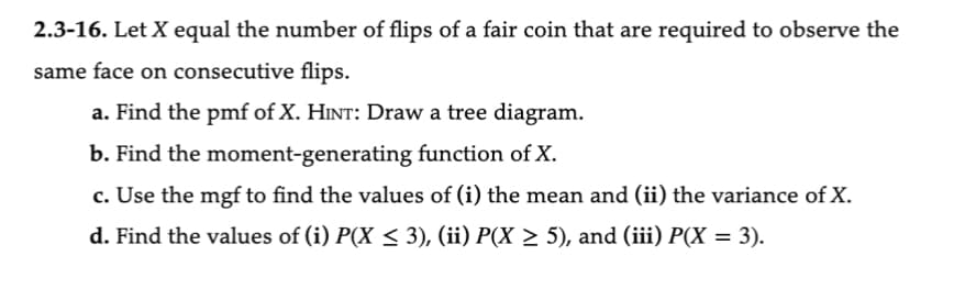 2.3-16. Let X equal the number of flips of a fair coin that are required to observe the
same face on consecutive flips.
a. Find the pmf of X. HINT: Draw a tree diagram.
b. Find the moment-generating function of X.
c. Use the mgf to find the values of (i) the mean and (ii) the variance of X.
d. Find the values of (i) P(X ≤ 3), (ii) P(X ≥ 5), and (iii) P(X = 3).