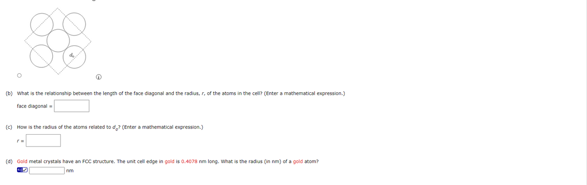 do
(b) What is the relationship between the length of the face diagonal and the radius, r, of the atoms in the cell? (Enter a mathematical expression.)
face diagonal =
(c) How is the radius of the atoms related to do? (Enter a mathematical expression.)
r =
(d) Gold metal crystals have an FCC structure. The unit cell edge in gold is 0.4078 nm long. What is the radius (in nm) of a gold atom?
nm