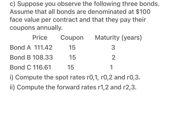 c) Suppose you observe the following three bonds.
Assume that all bonds are denominated at $100
face value per contract and that they pay their
coupons annually.
Price
Coupon
Maturity (years)
Bond A 111.42
15
3
Bond B 108.33
15
Bond C 116.61
15
1
i) Compute the spot rates r0,1, r0,2 and r0,3.
ii) Compute the forward rates r1,2 and r2,3.
