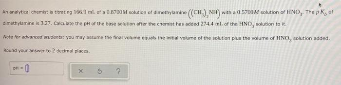 An analytical chemist is titrating 166.9 ml. of a 0.8700M solution of dimethylamine (CH) NH) with a 0.5700M solution of HNO, The p K, of
dimethylamine is 3.27. Calculate the pH of the base solution after the chemist has added 274.4 ml. of the HNO, solution to it.
Note for advanced students: you may assume the final volume equals the initial volume of the solution plus the volume of HNO, solution added.
Round your answer to 2 decimal places.
DH =
