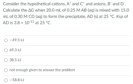 Consider the hypothetical cations, A* and C* and anions, B' and D.
Calculate the AG when 20.0 mL of 0.25 M AB (aq) is mixed with 15.0
mL of 0.30 M CD (aq) to form the precipitate, AD (s) at 25 °C. Ksp of
AD is 3.8 x 1011 at 25 °C
-49.5 kJ
O 69.3 kJ
O 38.5 kJ
O not enough given to answer the problem
-58.8 kJ
